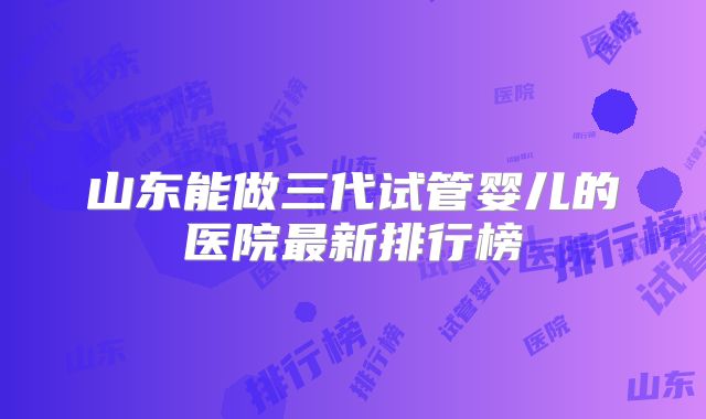 山东能做三代试管婴儿的医院最新排行榜
