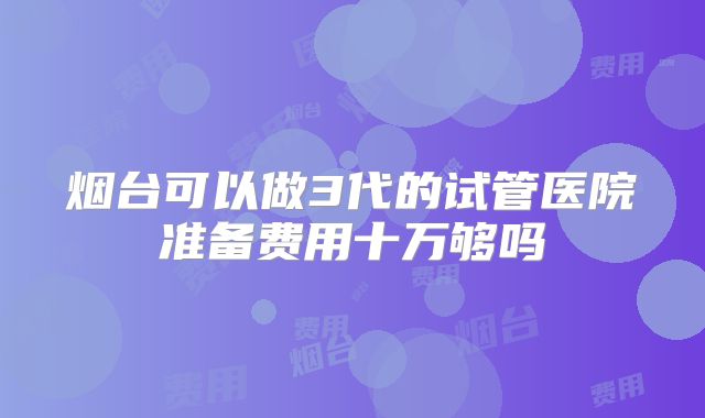 烟台可以做3代的试管医院准备费用十万够吗