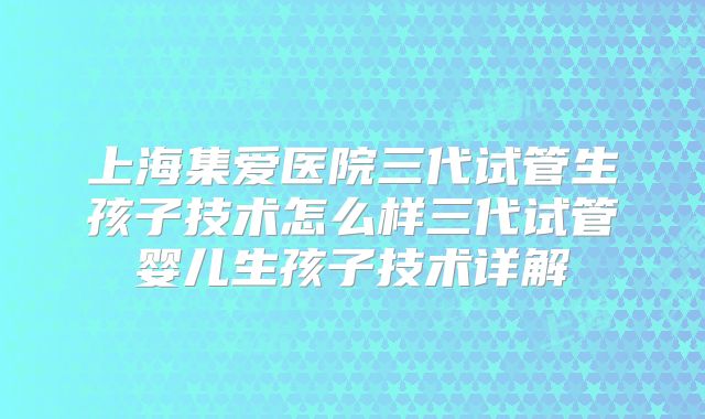 上海集爱医院三代试管生孩子技术怎么样三代试管婴儿生孩子技术详解