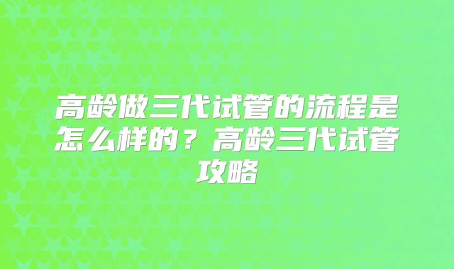 高龄做三代试管的流程是怎么样的？高龄三代试管攻略