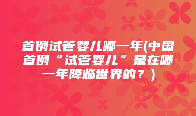 首例试管婴儿哪一年(中国首例“试管婴儿”是在哪一年降临世界的?)