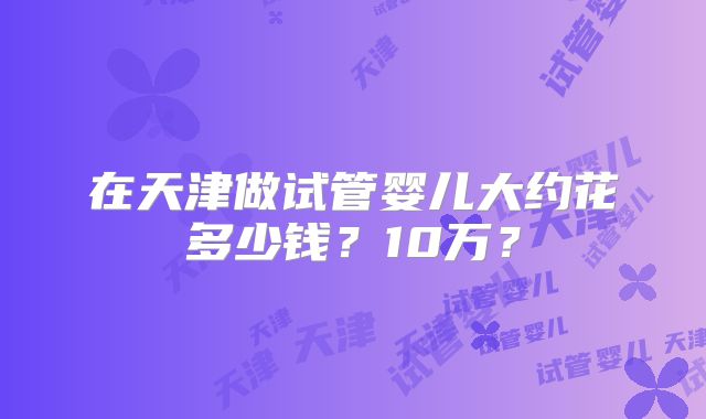 在天津做试管婴儿大约花多少钱?10万?
