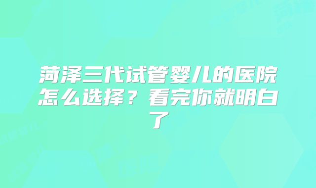 菏泽三代试管婴儿的医院怎么选择？看完你就明白了
