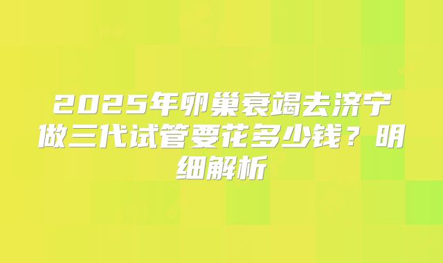 2025年卵巢衰竭去济宁做三代试管要花多少钱？明细解析