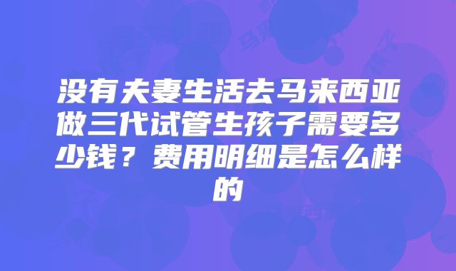 没有夫妻生活去马来西亚做三代试管生孩子需要多少钱?费用明细是怎么样的