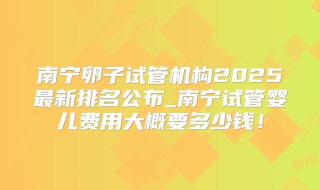 南宁卵子试管机构2025最新排名公布_南宁试管婴儿费用大概要多少钱！