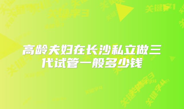 高龄夫妇在长沙私立做三代试管一般多少钱