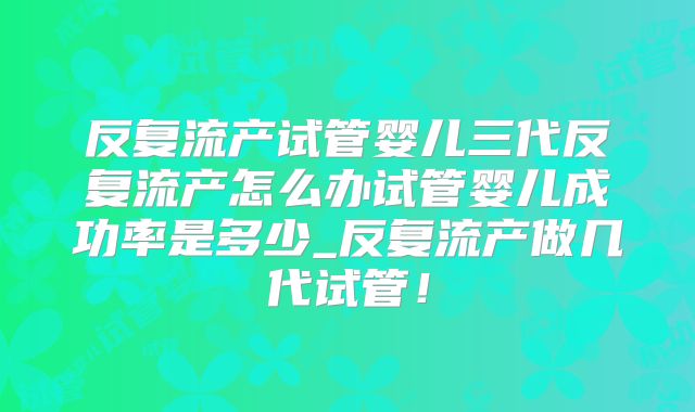反复流产试管婴儿三代反复流产怎么办试管婴儿成功率是多少_反复流产做几代试管!