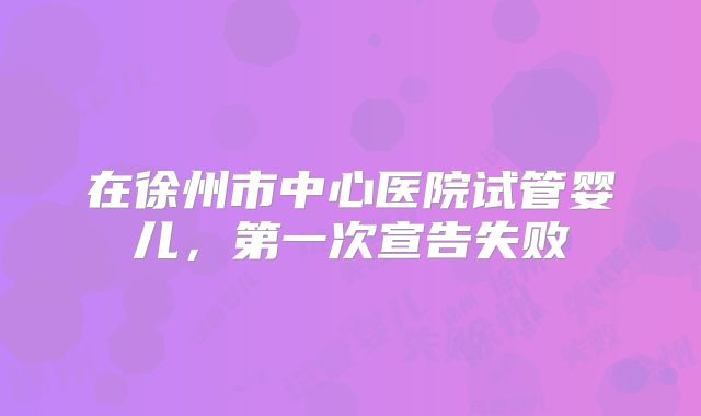 在徐州市中心医院试管婴儿，第一次宣告失败