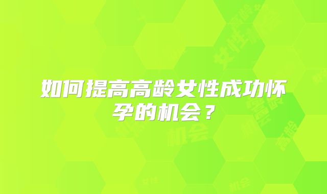 如何提高高龄女性成功怀孕的机会?