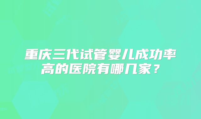 重庆三代试管婴儿成功率高的医院有哪几家？