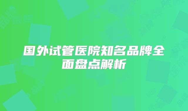 国外试管医院知名品牌全面盘点解析