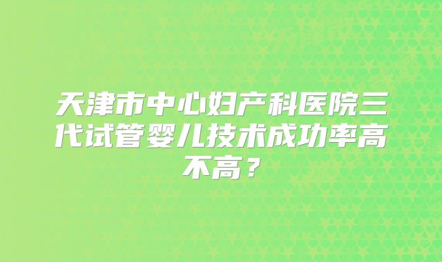 天津市中心妇产科医院三代试管婴儿技术成功率高不高？