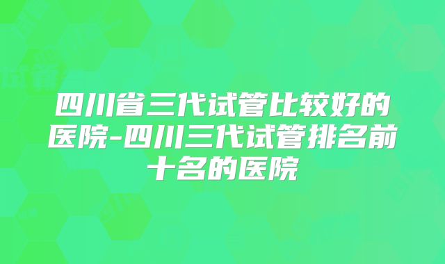 四川省三代试管比较好的医院-四川三代试管排名前十名的医院