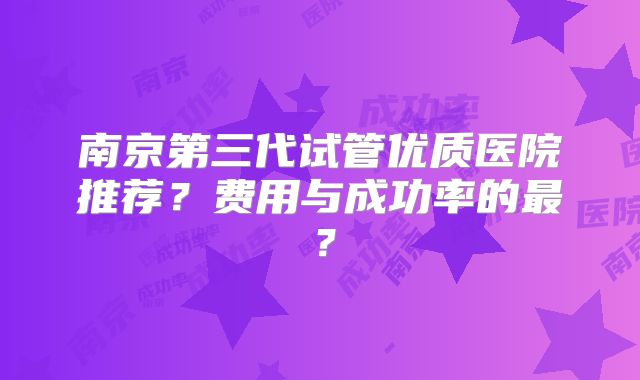南京第三代试管优质医院推荐？费用与成功率的最？
