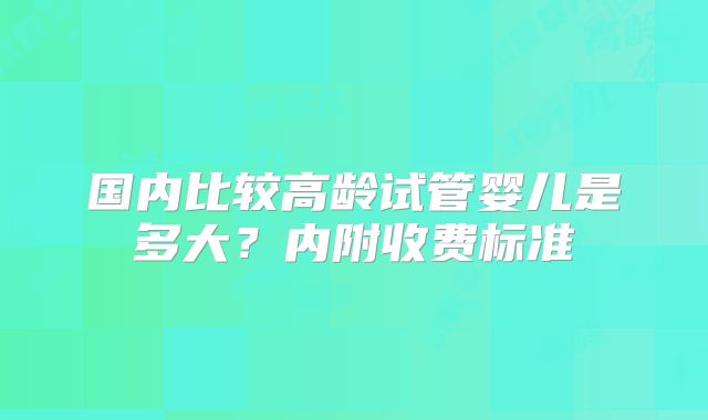 国内比较高龄试管婴儿是多大？内附收费标准