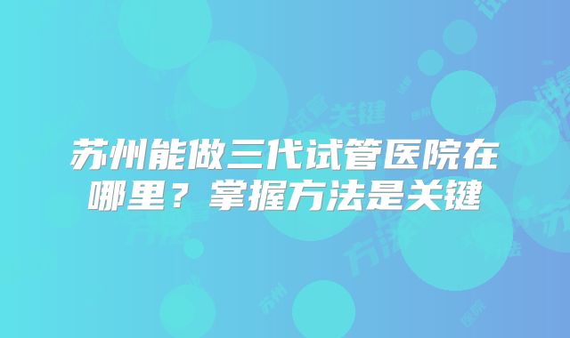 苏州能做三代试管医院在哪里?掌握方法是关键