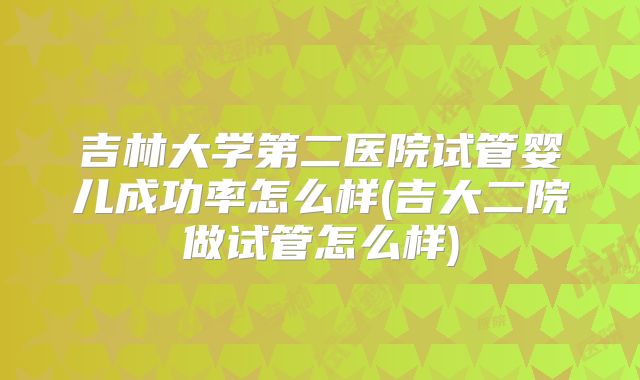 吉林大学第二医院试管婴儿成功率怎么样(吉大二院做试管怎么样)
