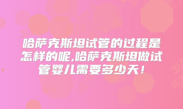 哈萨克斯坦试管的过程是怎样的呢,哈萨克斯坦做试管婴儿需要多少天！