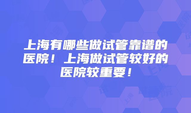 上海有哪些做试管靠谱的医院！上海做试管较好的医院较重要！