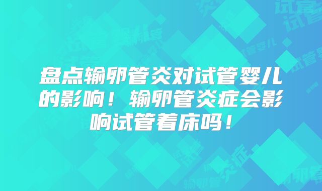 盘点输卵管炎对试管婴儿的影响!输卵管炎症会影响试管着床吗!