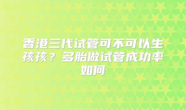 香港三代试管可不可以生孩孩？多胎做试管成功率如何