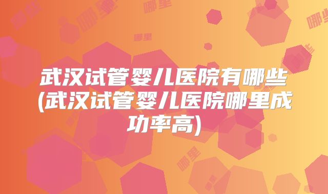 武汉试管婴儿医院有哪些(武汉试管婴儿医院哪里成功率高)
