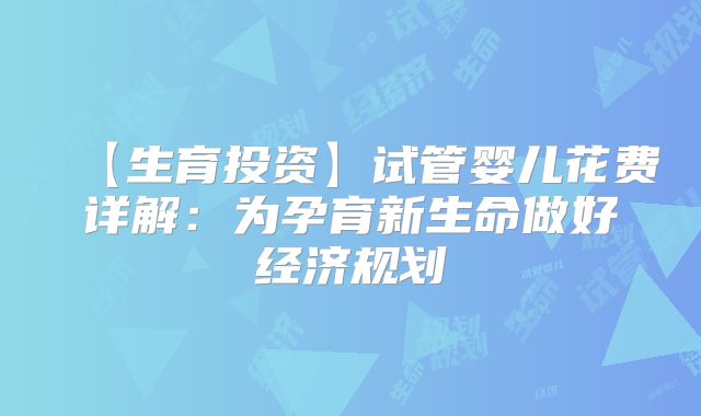 【生育投资】试管婴儿花费详解:为孕育新生命做好经济规划