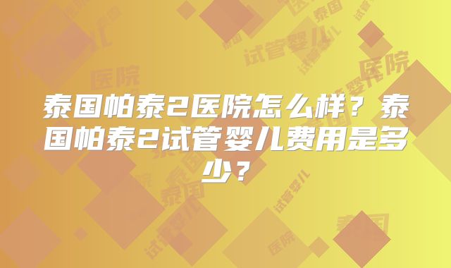 泰国帕泰2医院怎么样？泰国帕泰2试管婴儿费用是多少？