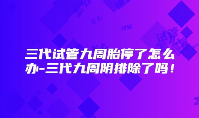 三代试管九周胎停了怎么办-三代九周阴排除了吗！