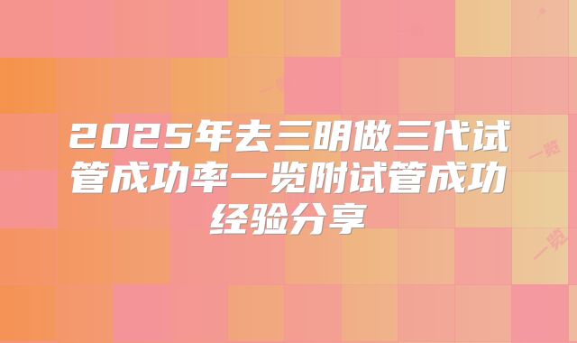 2025年去三明做三代试管成功率一览附试管成功经验分享