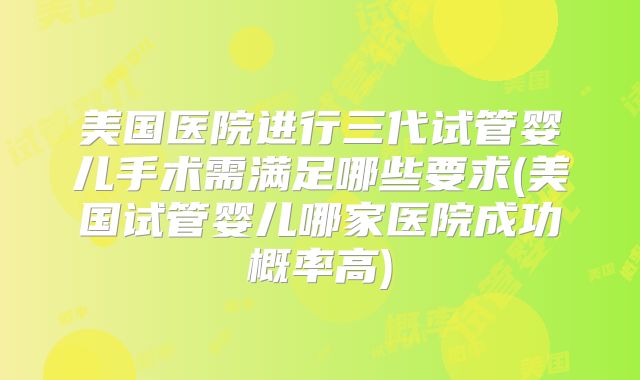 美国医院进行三代试管婴儿手术需满足哪些要求(美国试管婴儿哪家医院成功概率高)