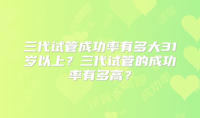 三代试管成功率有多大31岁以上?三代试管的成功率有多高?