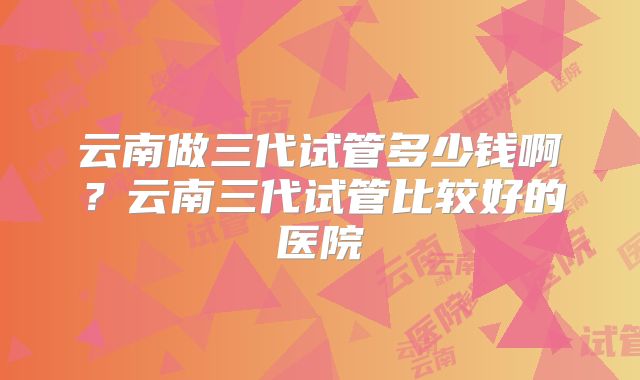 云南做三代试管多少钱啊？云南三代试管比较好的医院