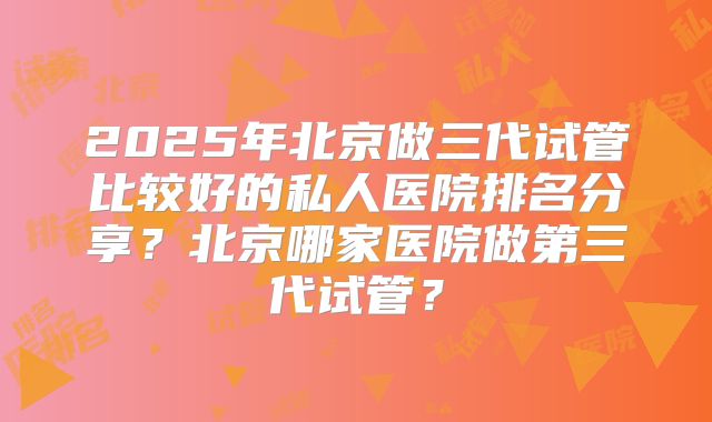 2025年北京做三代试管比较好的私人医院排名分享？北京哪家医院做第三代试管？