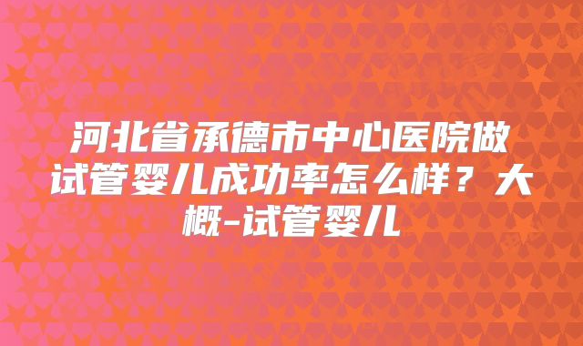 河北省承德市中心医院做试管婴儿成功率怎么样？大概-试管婴儿