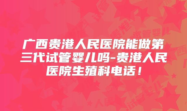 广西贵港人民医院能做第三代试管婴儿吗-贵港人民医院生殖科电话！