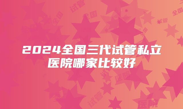 2024全国三代试管私立医院哪家比较好