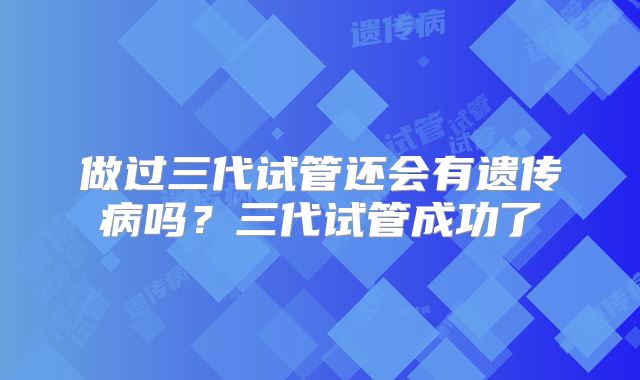 做过三代试管还会有遗传病吗？三代试管成功了