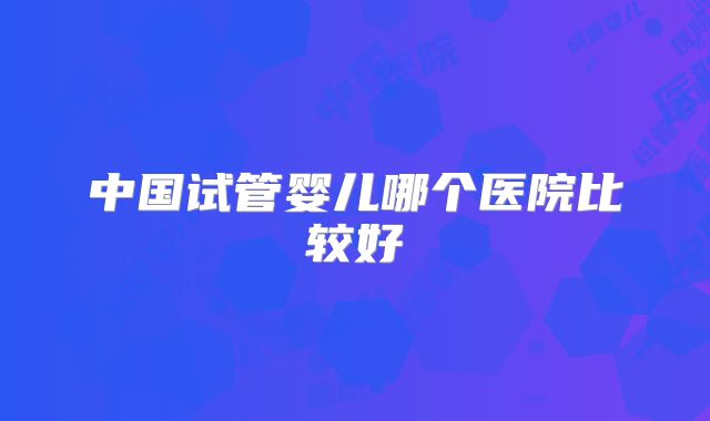 中国试管婴儿哪个医院比较好