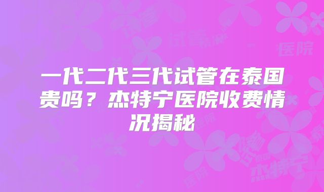 一代二代三代试管在泰国贵吗？杰特宁医院收费情况揭秘