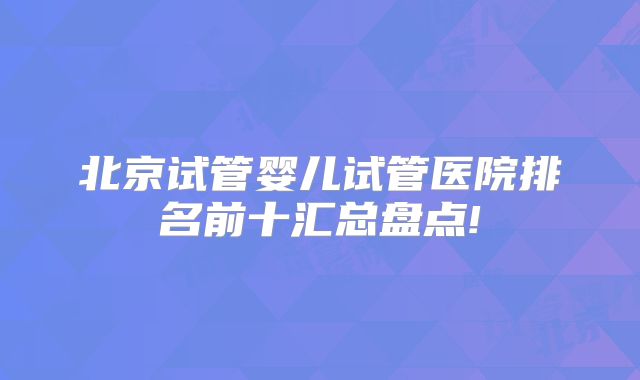 北京试管婴儿试管医院排名前十汇总盘点!