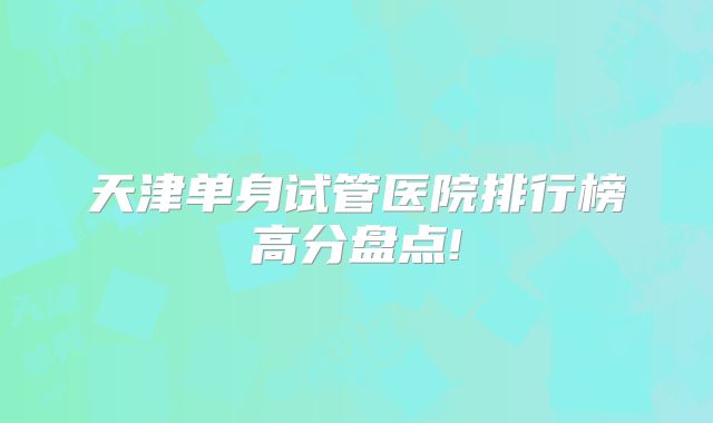 天津单身试管医院排行榜高分盘点!