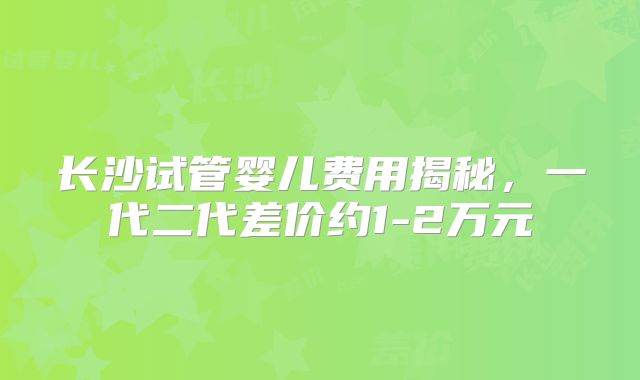 长沙试管婴儿费用揭秘，一代二代差价约1-2万元