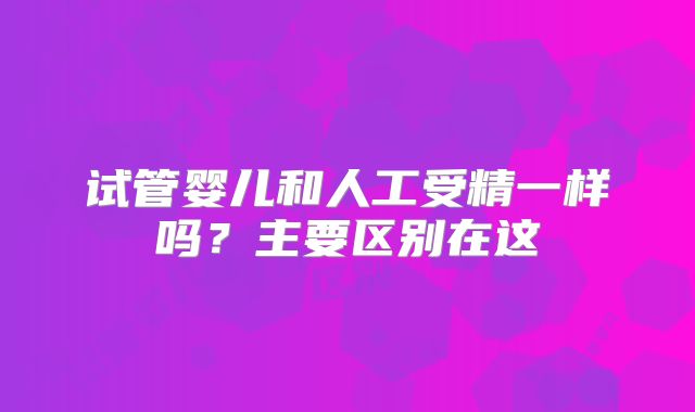 试管婴儿和人工受精一样吗?主要区别在这