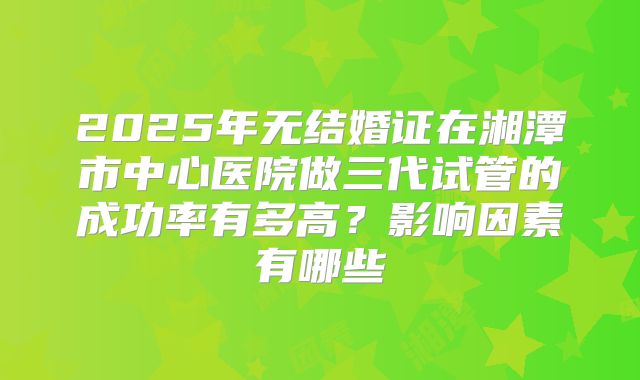 2025年无结婚证在湘潭市中心医院做三代试管的成功率有多高？影响因素有哪些