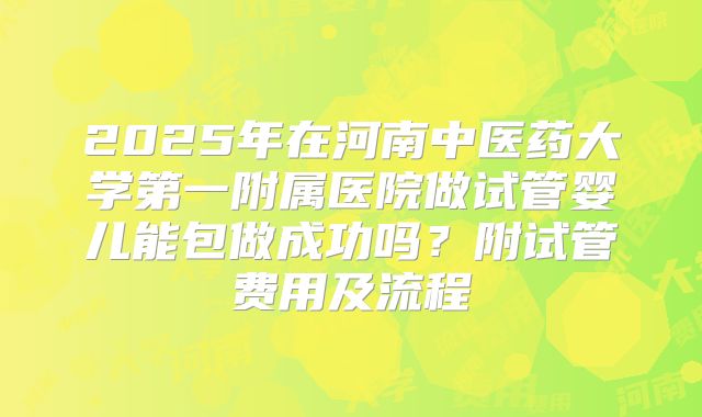 2025年在河南中医药大学第一附属医院做试管婴儿能包做成功吗?附试管费用及流程
