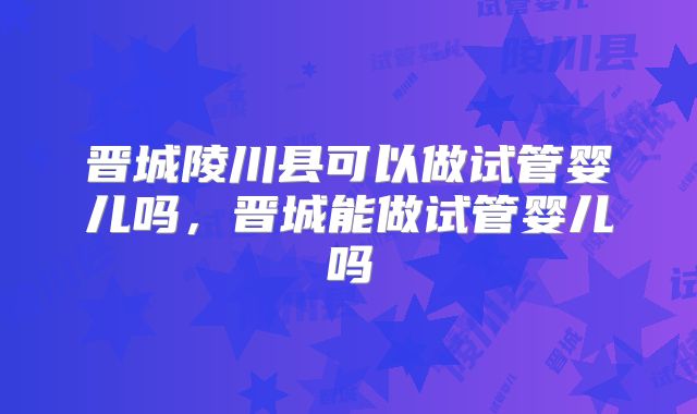 晋城陵川县可以做试管婴儿吗，晋城能做试管婴儿吗
