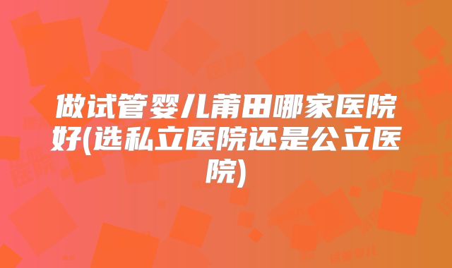 做试管婴儿莆田哪家医院好(选私立医院还是公立医院)