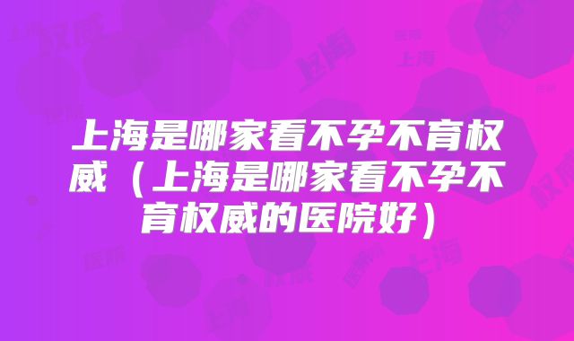 上海是哪家看不孕不育权威(上海是哪家看不孕不育权威的医院好)